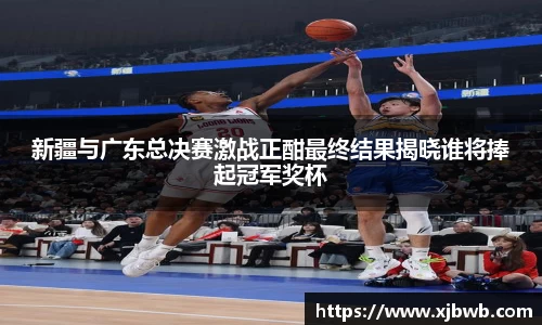 新疆与广东总决赛激战正酣最终结果揭晓谁将捧起冠军奖杯