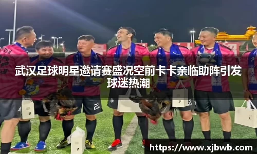 武汉足球明星邀请赛盛况空前卡卡亲临助阵引发球迷热潮