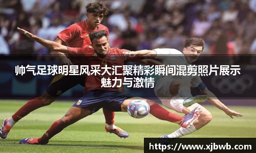 帅气足球明星风采大汇聚精彩瞬间混剪照片展示魅力与激情